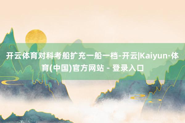 开云体育对科考船扩充一船一档-开云|Kaiyun·体育(中国)官方网站 - 登录入口