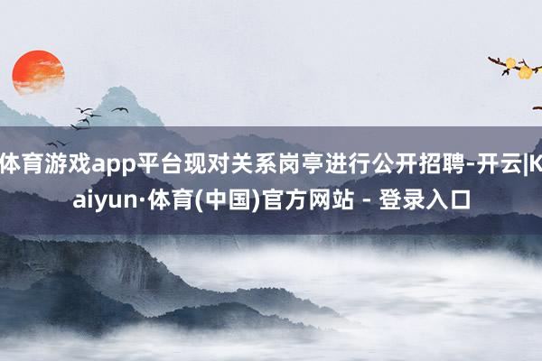 体育游戏app平台现对关系岗亭进行公开招聘-开云|Kaiyun·体育(中国)官方网站 - 登录入口