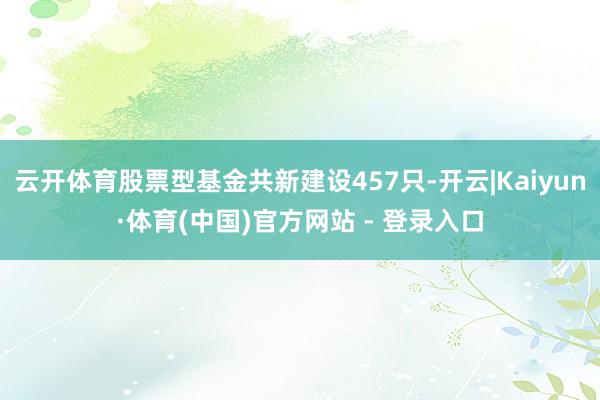 云开体育股票型基金共新建设457只-开云|Kaiyun·体育(中国)官方网站 - 登录入口
