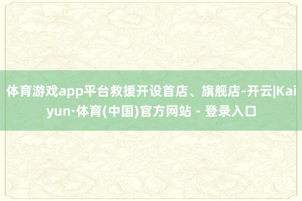 体育游戏app平台救援开设首店、旗舰店-开云|Kaiyun·体育(中国)官方网站 - 登录入口
