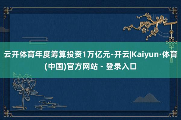 云开体育年度筹算投资1万亿元-开云|Kaiyun·体育(中国)官方网站 - 登录入口