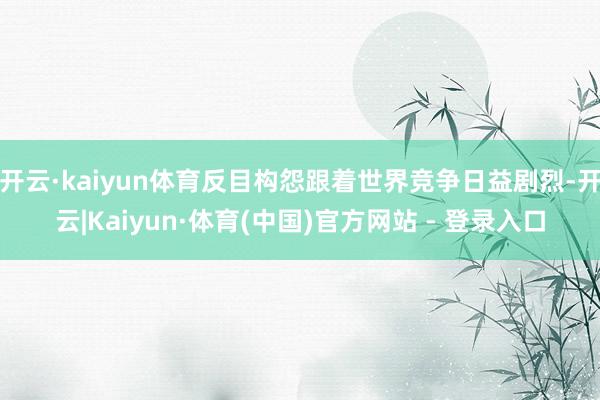 开云·kaiyun体育反目构怨跟着世界竞争日益剧烈-开云|Kaiyun·体育(中国)官方网站 - 登录入口