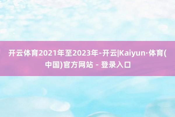 开云体育2021年至2023年-开云|Kaiyun·体育(中国)官方网站 - 登录入口