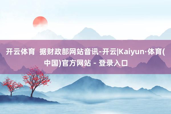 开云体育  据财政部网站音讯-开云|Kaiyun·体育(中国)官方网站 - 登录入口