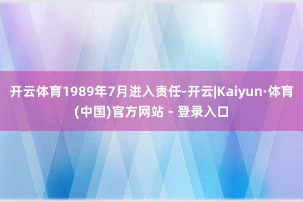 开云体育1989年7月进入责任-开云|Kaiyun·体育(中国)官方网站 - 登录入口