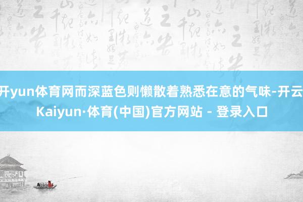 开yun体育网而深蓝色则懒散着熟悉在意的气味-开云|Kaiyun·体育(中国)官方网站 - 登录入口