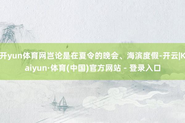 开yun体育网岂论是在夏令的晚会、海滨度假-开云|Kaiyun·体育(中国)官方网站 - 登录入口