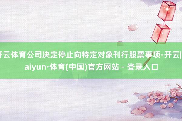 开云体育公司决定停止向特定对象刊行股票事项-开云|Kaiyun·体育(中国)官方网站 - 登录入口