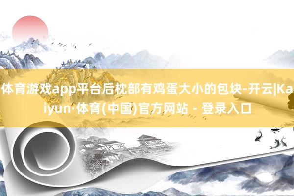 体育游戏app平台后枕部有鸡蛋大小的包块-开云|Kaiyun·体育(中国)官方网站 - 登录入口