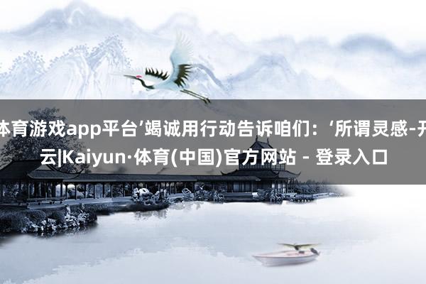 体育游戏app平台’竭诚用行动告诉咱们:‘所谓灵感-开云|Kaiyun·体育(中国)官方网站 - 登录入口