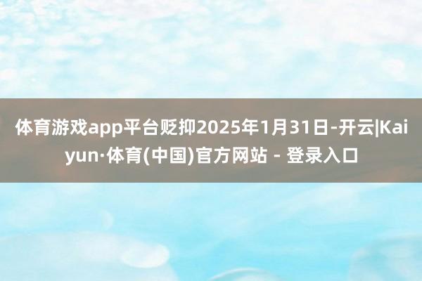 体育游戏app平台贬抑2025年1月31日-开云|Kaiyun·体育(中国)官方网站 - 登录入口