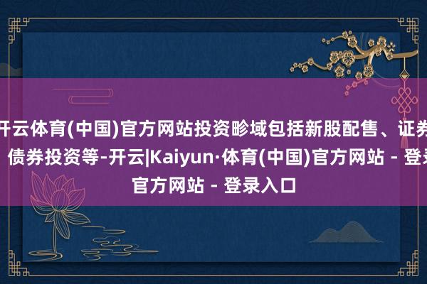 开云体育(中国)官方网站投资畛域包括新股配售、证券回购、债券投资等-开云|Kaiyun·体育(中国)官方网站 - 登录入口