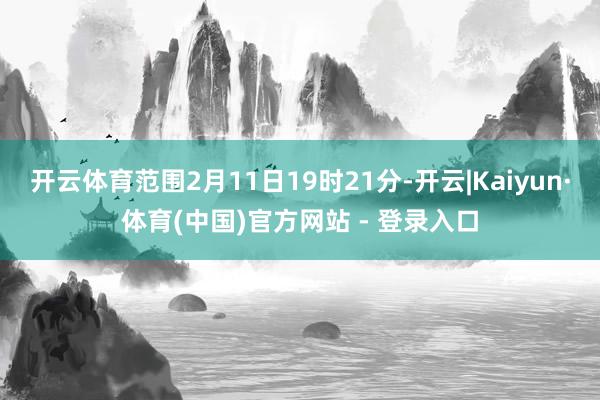 开云体育范围2月11日19时21分-开云|Kaiyun·体育(中国)官方网站 - 登录入口
