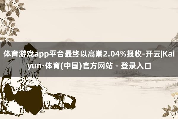 体育游戏app平台最终以高潮2.04%报收-开云|Kaiyun·体育(中国)官方网站 - 登录入口