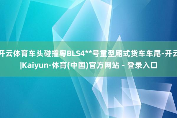 开云体育车头碰撞粤BLS4**号重型厢式货车车尾-开云|Kaiyun·体育(中国)官方网站 - 登录入口