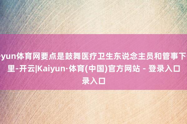 开yun体育网要点是鼓舞医疗卫生东说念主员和管事下千里-开云|Kaiyun·体育(中国)官方网站 - 登录入口