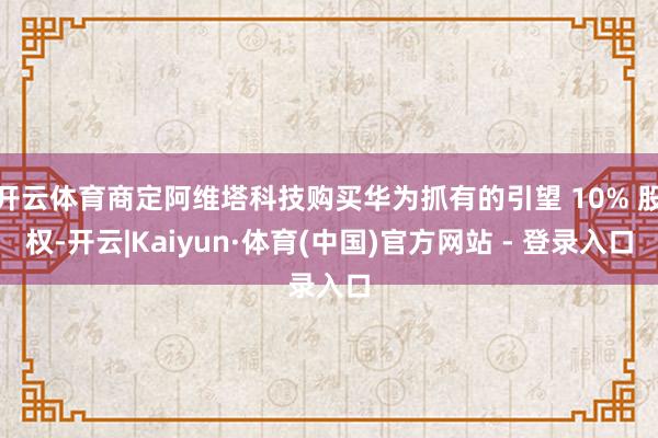 开云体育商定阿维塔科技购买华为抓有的引望 10% 股权-开云|Kaiyun·体育(中国)官方网站 - 登录入口