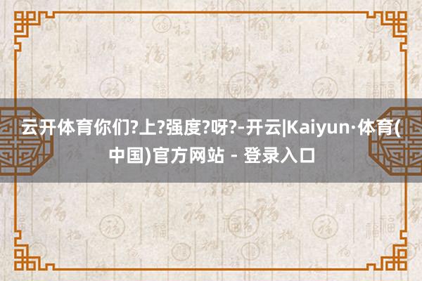 云开体育你们?上?强度?呀?-开云|Kaiyun·体育(中国)官方网站 - 登录入口