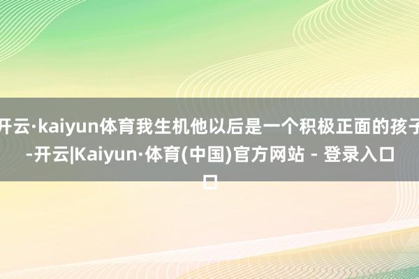 开云·kaiyun体育我生机他以后是一个积极正面的孩子-开云|Kaiyun·体育(中国)官方网站 - 登录入口