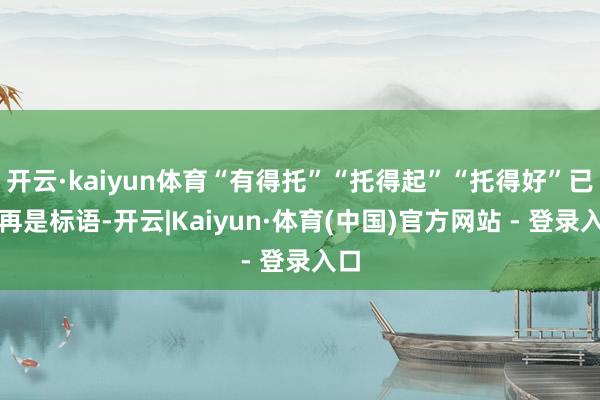 开云·kaiyun体育“有得托”“托得起”“托得好”已不再是标语-开云|Kaiyun·体育(中国)官方网站 - 登录入口