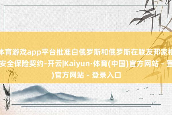 体育游戏app平台批准白俄罗斯和俄罗斯在联友邦家框架内的安全保险契约-开云|Kaiyun·体育(中国)官方网站 - 登录入口