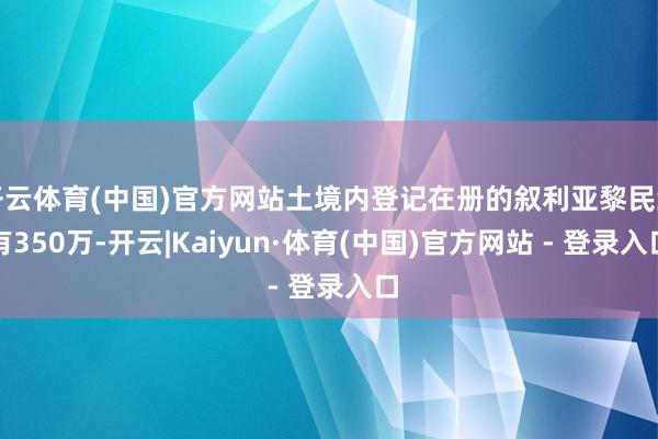 开云体育(中国)官方网站土境内登记在册的叙利亚黎民约有350万-开云|Kaiyun·体育(中国)官方网站 - 登录入口