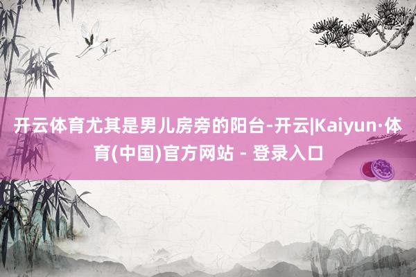 开云体育尤其是男儿房旁的阳台-开云|Kaiyun·体育(中国)官方网站 - 登录入口