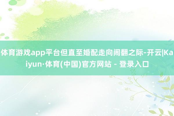 体育游戏app平台但直至婚配走向闹翻之际-开云|Kaiyun·体育(中国)官方网站 - 登录入口