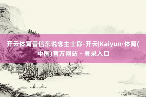 开云体育　　音信东说念主士称-开云|Kaiyun·体育(中国)官方网站 - 登录入口