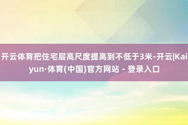开云体育把住宅层高尺度提高到不低于3米-开云|Kaiyun·体育(中国)官方网站 - 登录入口