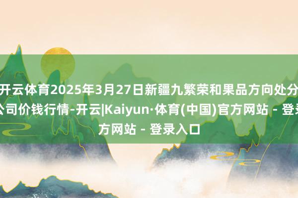 开云体育2025年3月27日新疆九繁荣和果品方向处分有限公司价钱行情-开云|Kaiyun·体育(中国)官方网站 - 登录入口