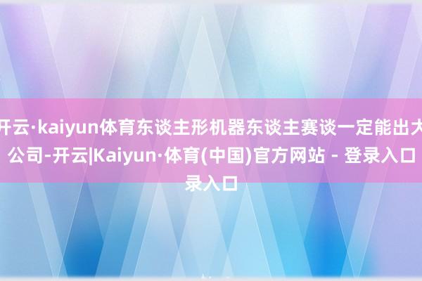 开云·kaiyun体育东谈主形机器东谈主赛谈一定能出大公司-开云|Kaiyun·体育(中国)官方网站 - 登录入口