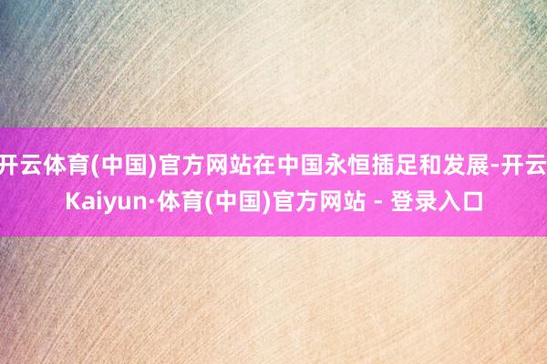 开云体育(中国)官方网站在中国永恒插足和发展-开云|Kaiyun·体育(中国)官方网站 - 登录入口