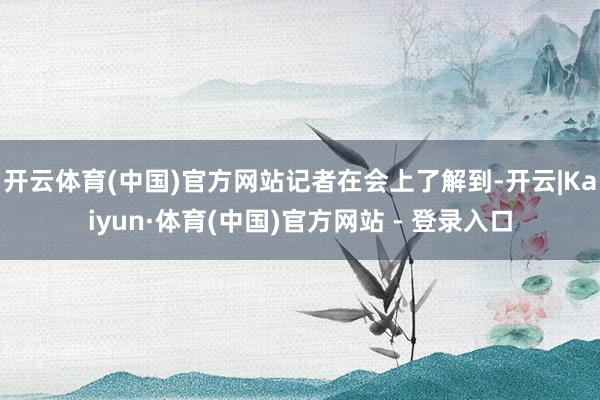开云体育(中国)官方网站　　记者在会上了解到-开云|Kaiyun·体育(中国)官方网站 - 登录入口
