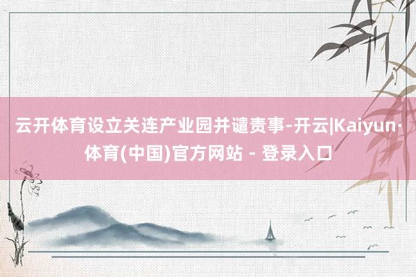 云开体育设立关连产业园并谴责事-开云|Kaiyun·体育(中国)官方网站 - 登录入口