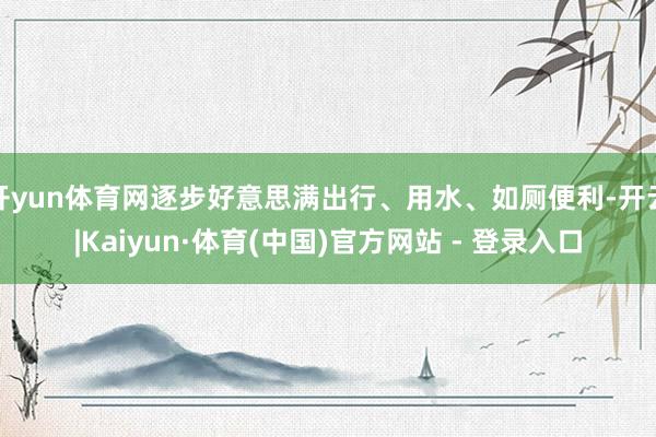开yun体育网逐步好意思满出行、用水、如厕便利-开云|Kaiyun·体育(中国)官方网站 - 登录入口