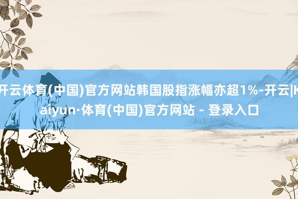 开云体育(中国)官方网站韩国股指涨幅亦超1%-开云|Kaiyun·体育(中国)官方网站 - 登录入口