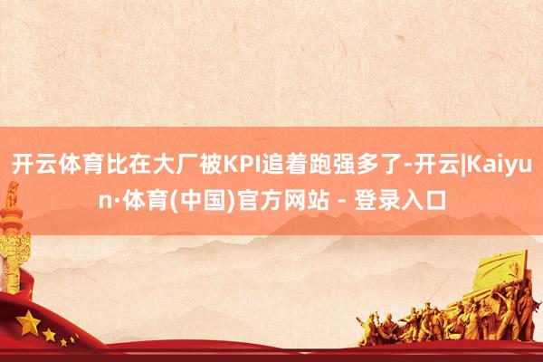 开云体育比在大厂被KPI追着跑强多了-开云|Kaiyun·体育(中国)官方网站 - 登录入口