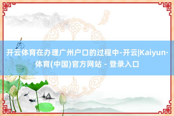 开云体育在办理广州户口的过程中-开云|Kaiyun·体育(中国)官方网站 - 登录入口