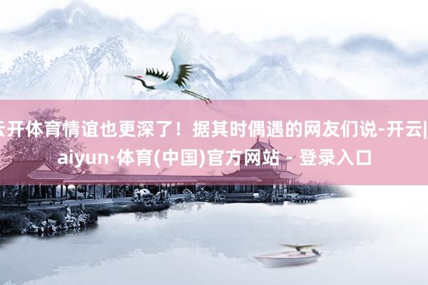 云开体育情谊也更深了！据其时偶遇的网友们说-开云|Kaiyun·体育(中国)官方网站 - 登录入口