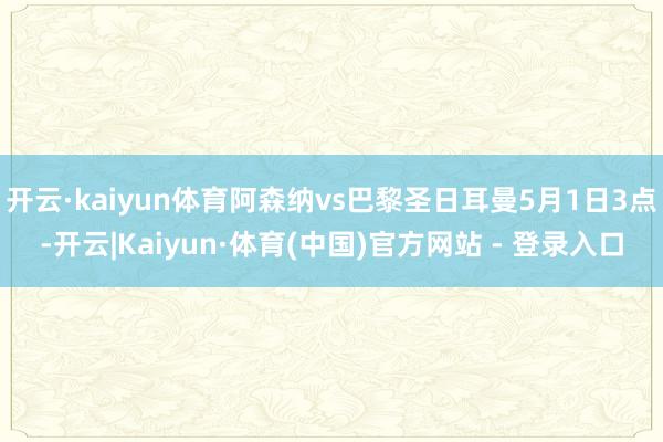 开云·kaiyun体育阿森纳vs巴黎圣日耳曼5月1日3点-开云|Kaiyun·体育(中国)官方网站 - 登录入口