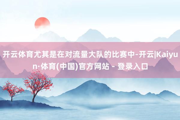 开云体育尤其是在对流量大队的比赛中-开云|Kaiyun·体育(中国)官方网站 - 登录入口
