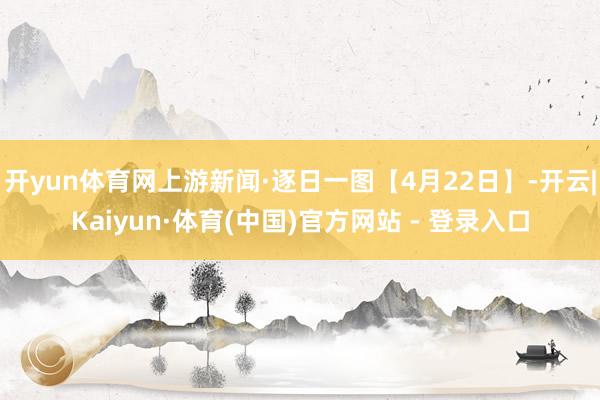 开yun体育网上游新闻·逐日一图【4月22日】-开云|Kaiyun·体育(中国)官方网站 - 登录入口
