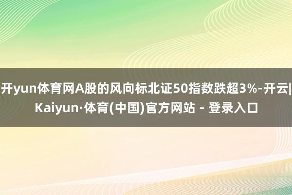 开yun体育网A股的风向标北证50指数跌超3%-开云|Kaiyun·体育(中国)官方网站 - 登录入口