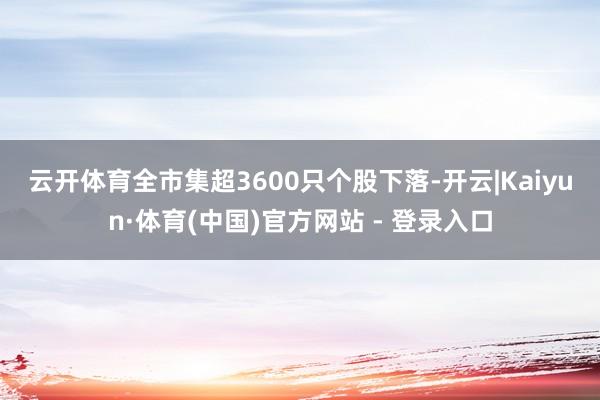 云开体育　　全市集超3600只个股下落-开云|Kaiyun·体育(中国)官方网站 - 登录入口