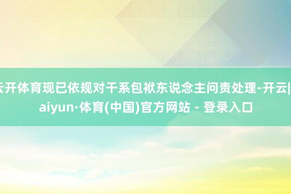 云开体育现已依规对干系包袱东说念主问责处理-开云|Kaiyun·体育(中国)官方网站 - 登录入口