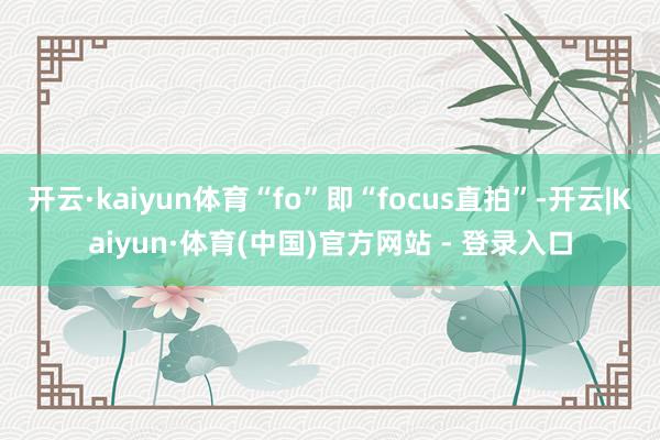 开云·kaiyun体育“fo”即“focus直拍”-开云|Kaiyun·体育(中国)官方网站 - 登录入口