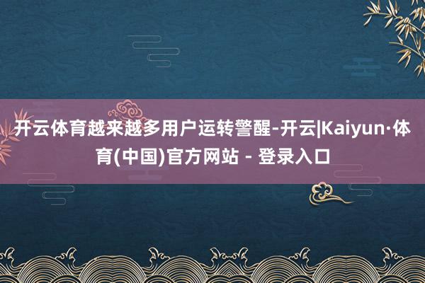 开云体育越来越多用户运转警醒-开云|Kaiyun·体育(中国)官方网站 - 登录入口