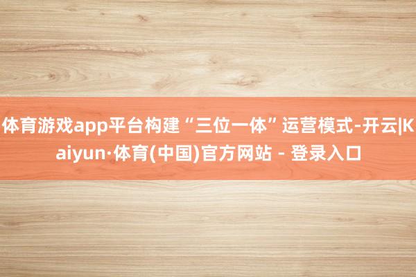 体育游戏app平台构建“三位一体”运营模式-开云|Kaiyun·体育(中国)官方网站 - 登录入口
