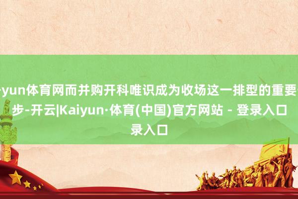 开yun体育网而并购开科唯识成为收场这一排型的重要一步-开云|Kaiyun·体育(中国)官方网站 - 登录入口